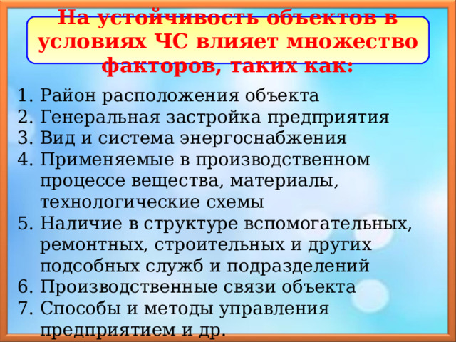 На устойчивость объектов в условиях ЧС влияет множество факторов, таких как: Район расположения объекта Генеральная застройка предприятия Вид и система энергоснабжения Применяемые в производственном процессе вещества, материалы, технологические схемы Наличие в структуре вспомогательных, ремонтных, строительных и других подсобных служб и подразделений Производственные связи объекта Способы и методы управления предприятием и др. 