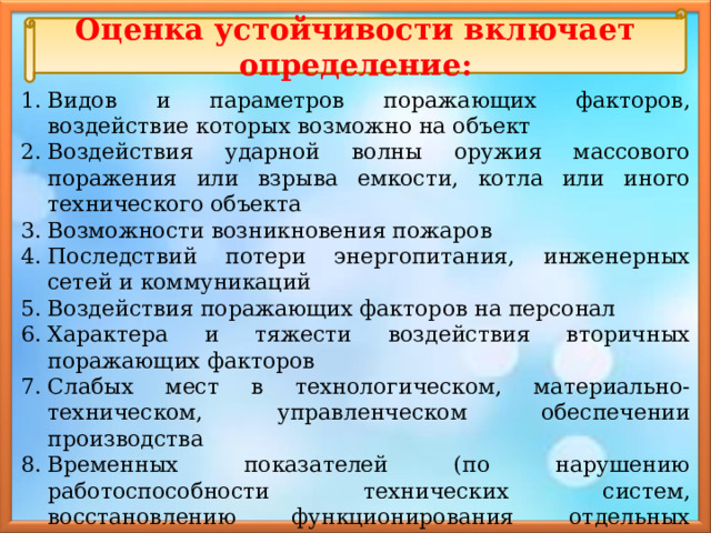 Оценка устойчивости включает определение: Видов и параметров поражающих факторов, воздействие которых возможно на объект Воздействия ударной волны оружия массового поражения или взрыва емкости, котла или иного технического объекта Возможности возникновения пожаров Последствий потери энергопитания, инженерных сетей и коммуникаций Воздействия поражающих факторов на персонал Характера и тяжести воздействия вторичных поражающих факторов Слабых мест в технологическом, материально-техническом, управленческом обеспечении производства Временных показателей (по нарушению работоспособности технических систем, восстановлению функционирования отдельных элементов и всего производства в целом и др.) Критических условий, при которых остановка производства неизбежна, и других показателей. 