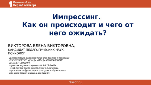   Импрессинг. Как он происходит и чего от него ожидать? Викторова елена викторовна , Кандидат педагогических наук, психолог Исследование выполнено при финансовой поддержке  РОССИЙСКОГО ФОНДА ФУНДАМЕНТАЛЬНЫХ ИССЛЕДОВАНИЙ  в рамках научного проекта № 19-29-14014  «Информационное воздействие на личность  в условиях цифровизации культуры и образования  как импрессинг: риски и потенциал» 