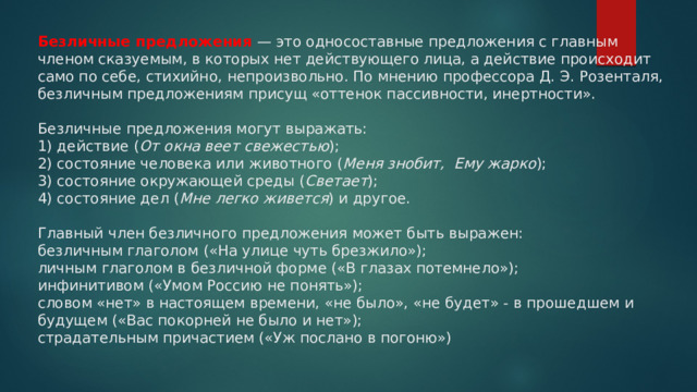 Безличные предложения  — это односоставные предложения с главным членом сказуемым, в которых нет действующего лица, а действие происходит само по себе, стихийно, непроизвольно. По мнению профессора Д. Э. Розенталя, безличным предложениям присущ «оттенок пассивности, инертности».   Безличные предложения могут выражать:  1) действие ( От окна веет свежестью );  2) состояние человека или животного ( Меня знобит,  Ему жарко );  3) состояние окружающей среды ( Светает );  4) состояние дел ( Мне легко живется ) и другое.   Главный член безличного предложения может быть выражен:  безличным глаголом («На улице чуть брезжило»);  личным глаголом в безличной форме («В глазах потемнело»);  инфинитивом («Умом Россию не понять»);  словом «нет» в настоящем времени, «не было», «не будет» - в прошедшем и будущем («Вас покорней не было и нет»);  страдательным причастием («Уж послано в погоню»)   