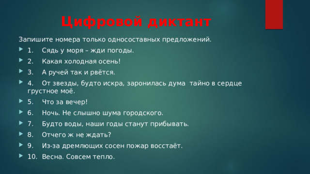 Цифровой диктант Запишите номера только односоставных предложений. 1.    Сядь у моря – жди погоды. 2.    Какая холодная осень! 3.    А ручей так и рвётся. 4.    От звезды, будто искра, заронилась дума  тайно в сердце грустное моё. 5.    Что за вечер! 6.    Ночь. Не слышно шума городского. 7.    Будто воды, наши годы станут прибывать. 8.    Отчего ж не ждать? 9.    Из-за дремлющих сосен пожар восстаёт. 10.  Весна. Совсем тепло. 