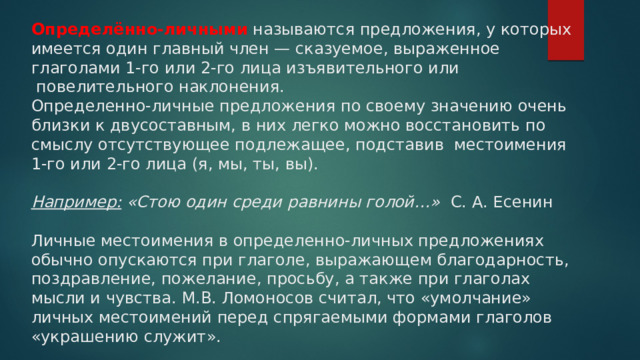 Определённо-личными  называются предложения, у которых имеется один главный член — сказуемое, выраженное глаголами 1-го или 2-го лица изъявительного или  повелительного наклонения.      Определенно-личные предложения по своему значению очень близки к двусоставным, в них легко можно восстановить по смыслу отсутствующее подлежащее, подставив  местоимения 1-го или 2-го лица (я, мы, ты, вы).   Например:  «Стою один среди равнины голой…»   С. А. Есенин   Личные местоимения в определенно-личных предложениях обычно опускаются при глаголе, выражающем благодарность, поздравление, пожелание, просьбу, а также при глаголах мысли и чувства. М.В. Ломоносов считал, что «умолчание» личных местоимений перед спрягаемыми формами глаголов «украшению служит».   