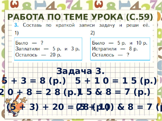 Работа по теме урока (с.59) Задача 3. 5 + 1 0 = 1 5 ( р .) 5 + 3 = 8 ( р .) 1 5 & 8 = 7 ( р .) 2 0 + 8 = 2 8 ( р .) (5 + 10) & 8 = 7 ( р .) (5 + 3) + 20 = 28 ( р .) 