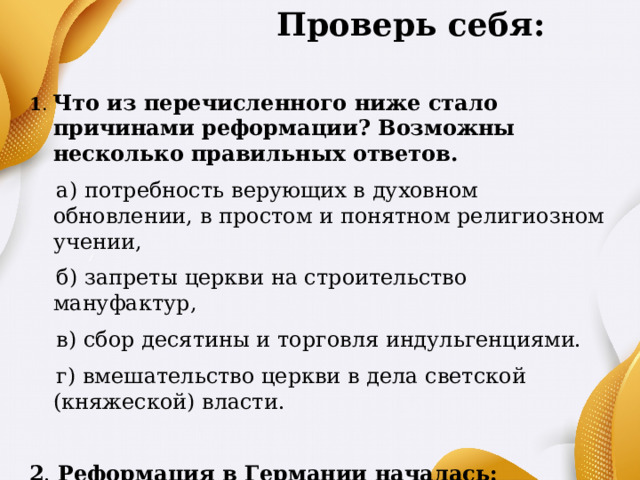   Проверь себя:  1 . Что из перечисленного ниже стало причинами реформации? Возможны несколько правильных ответов.  а) потребность верующих в духовном обновлении, в простом и понятном религиозном учении,  б) запреты церкви на строительство мануфактур,  в) сбор десятины и торговля индульгенциями.  г) вмешательство церкви в дела светской (княжеской) власти. 2 . Реформация в Германии началась:  а) в 1519 г. в) в 1517 г.  б) в 1520 г. г) в 1521 г. 