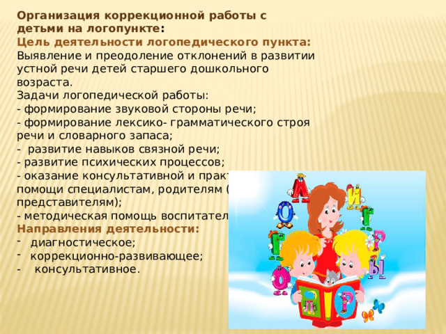 Организация коррекционной работы с детьми на логопункте : Цель деятельности логопедического пункта: Выявление и преодоление отклонений в развитии устной речи детей старшего дошкольного возраста. Задачи логопедической работы: - формирование звуковой стороны речи; - формирование лексико- грамматического строя речи и словарного запаса; - развитие навыков связной речи; - развитие психических процессов; - оказание консультативной и практической помощи специалистам, родителям (законным представителям); - методическая помощь воспитателям. Направления деятельности: диагностическое; коррекционно-развивающее; - консультативное. 