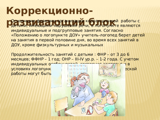 Коррекционно-развивающий блок Основными формами организации коррекционной работы с детьми, имеющими нарушения речи, в логопункте являются индивидуальные и подгрупповые занятия. Согласно «Положению о логопункте ДОУ» учитель-логопед берет детей на занятия в первой половине дня, во время всех занятий в ДОУ, кроме физкультурных и музыкальных Продолжительность занятий с детьми : ФНР – от 3 до 6 месяцев; ФФНР – 1 год; ОНР – III-IV ур.р. – 1-2 года. С учетом индивидуальных особенностей, состояния здоровья и в условиях логопункта сроки коррекционно-логопедической работы могут быть продлены. 
