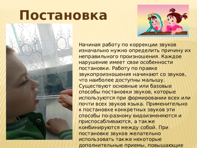 Постановка звука Начиная работу по коррекции звуков изначально нужно определить причину их неправильного произношения. Каждое нарушение имеет свои особенности постановки. Работу по правке звукопроизношения начинают со звуков, что наиболее доступны малышу. Существуют основные или базовые способы постановки звуков, которые используются при формировании всех или почти всех звуков языка. Применительно к постановке конкретных звуков эти способы по-разному видоизменяются и приспосабливаются, а также комбинируются между собой. При постановке звуков желательно использовать также некоторые дополнительные приемы, повышающие эффективность работы над звуками. 