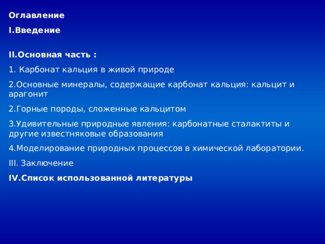 Оглавление Введение II. Основная часть : 1. Карбонат кальция в живой природе 2.Основные минералы, содержащие карбонат кальция: кальцит и арагонит 2.Горные породы, сложенные кальцитом 3.Удивительные природные явления: карбонатные сталактиты и другие известняковые образования 4.Моделирование природных процессов в химической лаборатории. III. Заключение IV. Список использованной литературы 