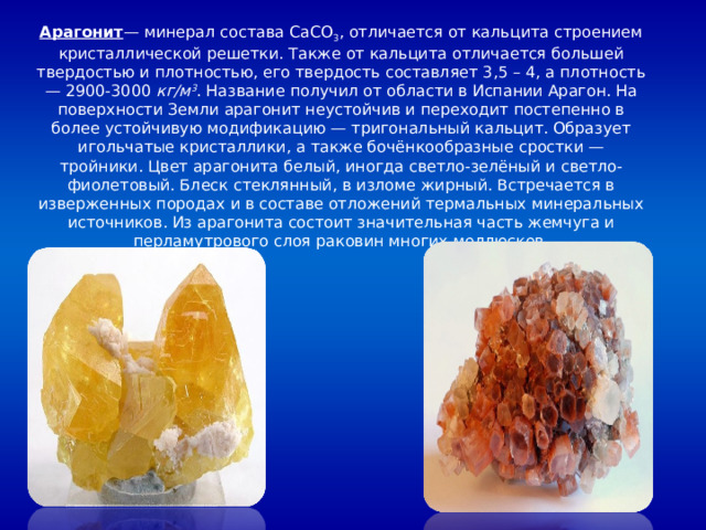 Арагонит — минерал состава CaCO 3 , отличается от кальцита строением кристаллической решетки. Также от кальцита отличается большей твердостью и плотностью, его твердость составляет 3,5 – 4, а плотность — 2900-3000 кг/м 3 . Название получил от области в Испании Арагон. На поверхности Земли арагонит неустойчив и переходит постепенно в более устойчивую модификацию — тригональный кальцит. Образует игольчатые кристаллики, а также бочёнкообразные сростки — тройники. Цвет арагонита белый, иногда светло-зелёный и светло-фиолетовый. Блеск стеклянный, в изломе жирный. Встречается в изверженных породах и в составе отложений термальных минеральных источников. Из арагонита состоит значительная часть жемчуга и перламутрового слоя раковин многих моллюсков. 