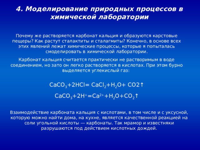 4. Моделирование природных процессов в химической лаборатории Почему же растворяется карбонат кальция и образуются карстовые пещеры? Как растут сталактиты и сталагмиты? Конечно, в основе всех этих явлений лежат химические процессы, которые я попыталась смоделировать в химической лаборатории. Карбонат кальция считается практически не растворимым в воде соединением, но зато он легко растворяется в кислотах. При этом бурно выделяется углекислый газ: CaCO 3 +2 HCl = CaCl 2 + H 2 O + CO 2↑ CaCO 3 +2H + =Ca 2+ +H 2 O+CO 2 ↑ Взаимодействие карбоната кальция с кислотами, в том числе и с уксусной, которую можно найти дома, на кухне, является качественной реакцией на соли угольной кислоты — карбонаты. Так мрамор и известняки разрушаются под действием кислотных дождей. 