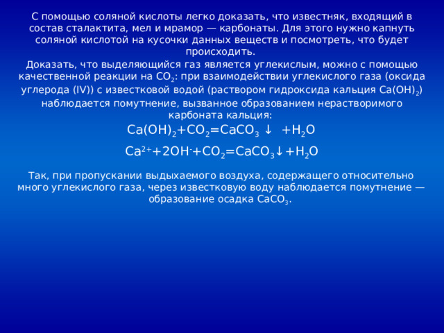 С помощью соляной кислоты легко доказать, что известняк, входящий в состав сталактита, мел и мрамор — карбонаты. Для этого нужно капнуть соляной кислотой на кусочки данных веществ и посмотреть, что будет происходить. Доказать, что выделяющийся газ является углекислым, можно с помощью качественной реакции на CO 2 : при взаимодействии углекислого газа (оксида углерода (IV)) с известковой водой (раствором гидроксида кальция Ca(OH) 2 ) наблюдается помутнение, вызванное образованием нерастворимого карбоната кальция: Ca(OH) 2 +CO 2 =CaCO 3 ↓ +H 2 O Ca 2+ +2OH - +CO 2 =CaCO 3 ↓+H 2 O Так, при пропускании выдыхаемого воздуха, содержащего относительно много углекислого газа, через известковую воду наблюдается помутнение — образование осадка CaCO 3 . 