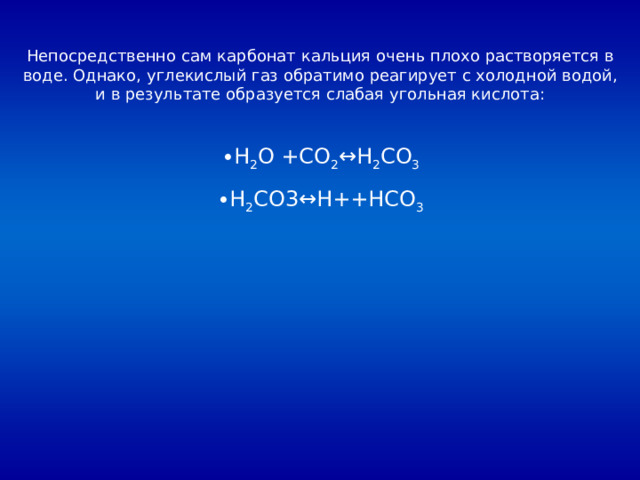 Непосредственно сам карбонат кальция очень плохо растворяется в воде. Однако, углекислый газ обратимо реагирует с холодной водой, и в результате образуется слабая угольная кислота: H 2 O +CO 2 ↔H 2 CO 3 H 2 CO3↔H++HCO 3 