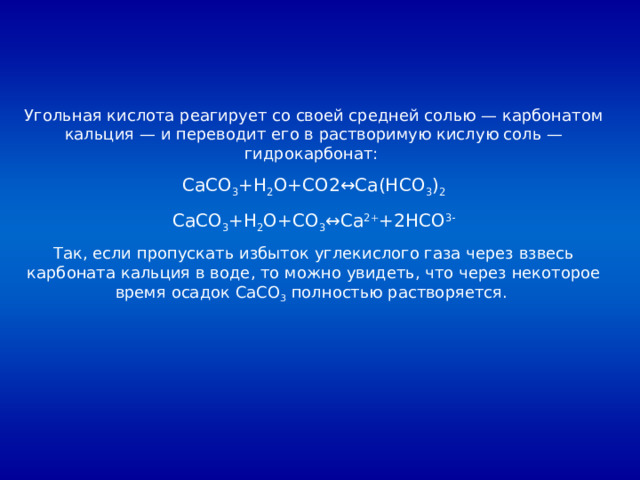 Угольная кислота реагирует со своей средней солью — карбонатом кальция — и переводит его в растворимую кислую соль — гидрокарбонат: CaCO 3 +H 2 O+CO2↔Ca(HCO 3 ) 2 CaCO 3 +H 2 O+CO 3 ↔Ca 2+ +2HCO 3- Так, если пропускать избыток углекислого газа через взвесь карбоната кальция в воде, то можно увидеть, что через некоторое время осадок CaCO 3 полностью растворяется. 