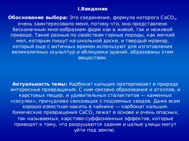 I .Введение Обоснование выбора: Это соединение, формула которого CaCO 3 , очень заинтересовало меня, потому что, оно представлено бесконечным многообразием форм как в живой, так и неживой природе. Такие разные по свойствам горные породы, как мягкий мел, которым пишут на школьной доске, и твердый мрамор, который еще с античных времен используют для изготовления великолепных скульптур и облицовки зданий, образованы этим веществом. Актуальность темы: Карбонат кальция претерпевает в природе интересные превращения. С ним связано образование и атоллов, и карстовых пещер, и удивительных сталактитов — каменных «сосулек», причудливо свисающих с подземных сводов. Даже всем хорошо известная накипь в чайнике — карбонат кальция. Химические превращения CaCO 3 лежат в основе и очень опасных, так называемых, карстово-суффозионных эффектов, которые приводят к тому, что разрушаются здания и целые улицы могут уйти под землю. 