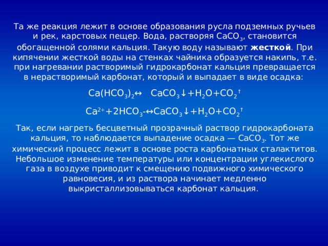 Та же реакция лежит в основе образования русла подземных ручьев и рек, карстовых пещер. Вода, растворяя CaCO 3 , становится обогащенной солями кальция. Такую воду называют жесткой . При кипячении жесткой воды на стенках чайника образуется накипь, т.е. при нагревании растворимый гидрокарбонат кальция превращается в нерастворимый карбонат, который и выпадает в виде осадка: Ca(HCO 3 ) 2 ↔ CaCO 3 ↓+H 2 O+CO 2 ↑ Ca 2+ +2HCO 3 -↔CaCO 3 ↓+H 2 O+CO 2 ↑ Так, если нагреть бесцветный прозрачный раствор гидрокарбоната кальция, то наблюдается выпадение осадка — CaCO 3 . Тот же химический процесс лежит в основе роста карбонатных сталактитов. Небольшое изменение температуры или концентрации углекислого газа в воздухе приводит к смещению подвижного химического равновесия, и из раствора начинает медленно выкристаллизовываться карбонат кальция. 