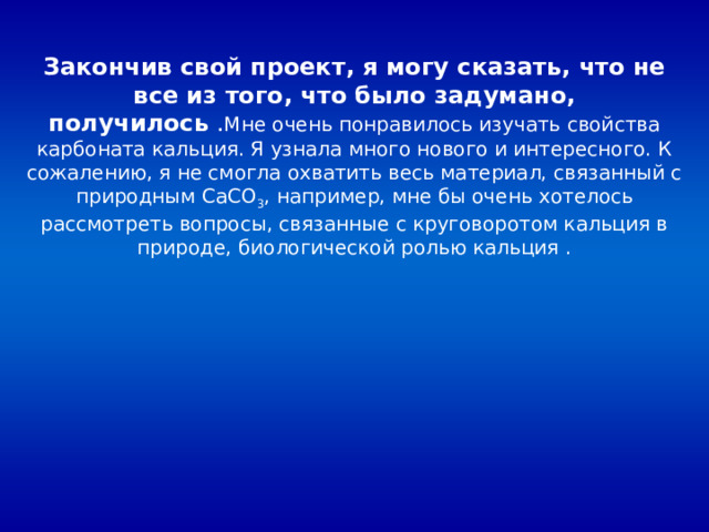 Закончив свой проект, я могу сказать, что не все из того, что было задумано, получилось Мне очень понравилось изучать свойства карбоната кальция. Я узнала много нового и интересного. К сожалению, я не смогла охватить весь материал, связанный с природным CaCO 3 , например, мне бы очень хотелось рассмотреть вопросы, связанные с круговоротом кальция в природе, биологической ролью кальция . 