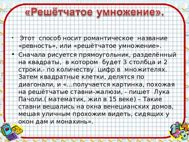  Этот способ носит романтическое название «ревность», или «решётчатое умножение». Сначала рисуется прямоугольник, разделённый на квадраты, в котором будет 3 столбца и 2 строки.- по количеству цифр в множителях. Затем квадратные клетки, делятся по диагонали, и «…получается картинка, похожая на решётчатые ставни-жалюзи, - пишет Лука Пачоли.( математик, жил в 15 веке) – Такие ставни вешались на окна венецианских домов, мешая уличным прохожим видеть, сидящих у окон дам и монахинь».  