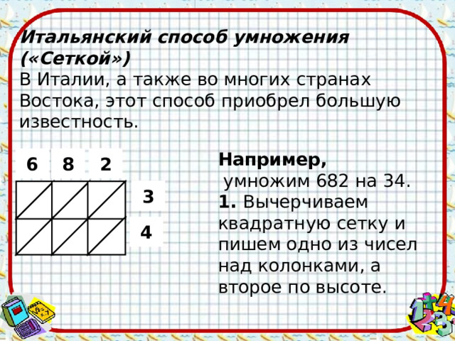 Итальянский способ умножения («Сеткой») В Италии, а также во многих странах Востока, этот способ приобрел большую известность. Например,  умножим 682 на 34. 1. Вычерчиваем квадратную сетку и пишем одно из чисел над колонками, а второе по высоте. 2 6 8 3 4  