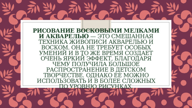 Рисование восковыми мелками и акварелью — это смешанная техника живописи акварелью и воском. Она не требует особых умений и в то же время создает очень яркий эффект, благодаря чему получила большое распространение в детском творчестве. Однако ее можно использовать и в более сложных по уровню рисунках. 