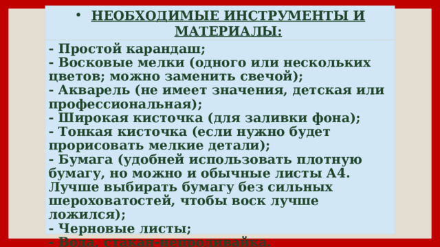 НЕОБХОДИМЫЕ ИНСТРУМЕНТЫ И МАТЕРИАЛЫ: - Простой карандаш;  - Восковые мелки (одного или нескольких цветов; можно заменить свечой);  - Акварель (не имеет значения, детская или профессиональная);  - Широкая кисточка (для заливки фона);  - Тонкая кисточка (если нужно будет прорисовать мелкие детали);  - Бумага (удобней использовать плотную бумагу, но можно и обычные листы А4. Лучше выбирать бумагу без сильных шероховатостей, чтобы воск лучше ложился);  - Черновые листы;  - Вода, стакан-непроливайка. 