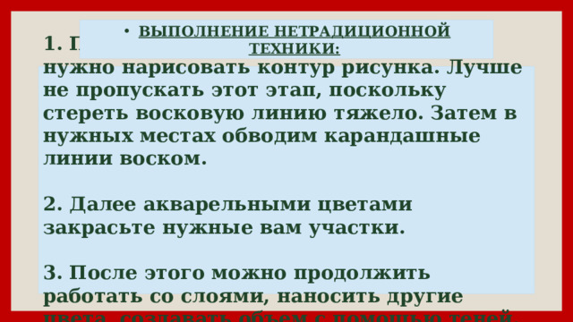 ВЫПОЛНЕНИЕ НЕТРАДИЦИОННОЙ ТЕХНИКИ: 1. Прежде всего, простым карандашом нужно нарисовать контур рисунка. Лучше не пропускать этот этап, поскольку стереть восковую линию тяжело. Затем в нужных местах обводим карандашные линии воском.   2. Далее акварельными цветами закрасьте нужные вам участки.   3. После этого можно продолжить работать со слоями, наносить другие цвета, создавать объем с помощью теней. 