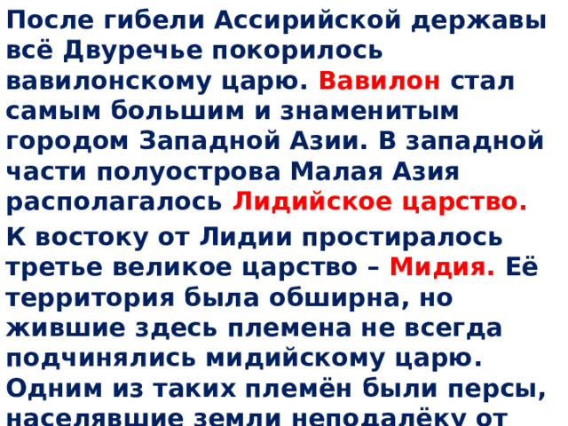 После гибели Ассирийской державы всё Двуречье покорилось вавилонскому царю. Вавилон стал самым большим и знаменитым городом Западной Азии. В западной части полуострова Малая Азия располагалось Лидийское царство. К востоку от Лидии простиралось третье великое царство – Мидия. Её территория была обширна, но жившие здесь племена не всегда подчинялись мидийскому царю. Одним из таких племён были персы, населявшие земли неподалёку от Персидского залива. О них и пойдёт речь сегодня. 