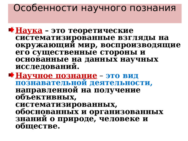 Особенности научного познания   Наука  – это теоретические систематизированные взгляды на окружающий мир, воспроизводящие его существенные стороны и основанные на данных научных исследований. Научное познание  – это вид познавательной деятельности, направленной на получение объективных, систематизированных, обоснованных и организованных знаний о природе, человеке и обществе.  