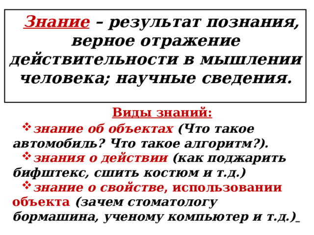 . Знание – результат познания, верное отражение действительности в мышлении человека; научные сведения.  Виды знаний: знание об объектах  (Что такое автомобиль? Что такое алгоритм?). знания о действии  (как поджарить бифштекс, сшить костюм и т.д.) знание о свойстве , использовании объекта (зачем стоматологу бормашина, ученому компьютер и т.д.)   