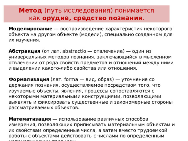 Метод  (путь исследования) понимается как  орудие, средство познания . Моделирование  — воспроизведение характеристик некоторого объек­та на другом объекте (модели), специально созданном для их изучения. Абстракция  (от лат. abstractio — отвлечение) — один из универсальных методов познания, заключающийся в мыс­ленном отвлечении от ряда свойств предметов и отноше­ний между ними и выделении какого-либо свойства или от­ношения. Формализация  (лат. forma — вид, образ) — уточнение со­держания познания, осуществляемое посредством того, что изучаемые объекты, явления, процессы сопоставляются с некоторыми материальными конструкциями, позволяю­щими выявлять и фиксировать существенные и закономер­ные стороны рассматриваемых объектов. Математизация  — использование различных способов измерения, позволяющих приписывать материальным объ­ектам и их свойствам определенные числа, а затем вместо трудоемкой работы с объектами действовать с числами по определенным математическим правилам.  