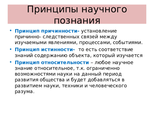 Принципы научного познания Принцип причинности- установление причинно- следственных связей между изучаемыми явлениями, процессами, событиями. Принцип истинности- то есть соответствие знаний содержанию объекта, который изучается Принцип относительности – любое научное знание относительное, т.к. ограниченно возможностями науки на данный период развития общества и будет добавляться в развитием науки, техники и человеческого разума. 