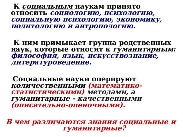  К  социальным  наукам принято относить социологию, психологию, социальную психологию, экономику, политологию и антропологию.   К ним примыкает группа родственных наук, которые относят к гуманитарным: философия, язык, искусствознание, литературоведение.   Социальные науки оперируют количественными (математико-статистическими) методами, а гуманитарные - качественными (описательно-оценочными).  В чем различаются знания социальные и гуманитарные?  
