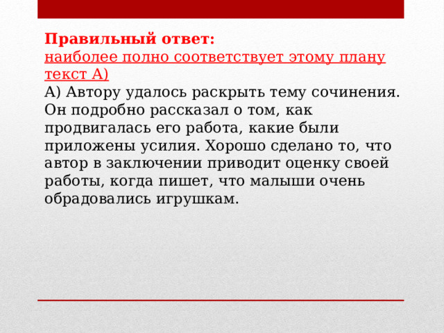 Правильный ответ: наиболее полно соответствует этому плану текст А) А) Автору удалось раскрыть тему сочинения. Он подробно рассказал о том, как продвигалась его работа, какие были приложены усилия. Хорошо сделано то, что автор в заключении приводит оценку своей работы, когда пишет, что малыши очень обрадовались игрушкам. 