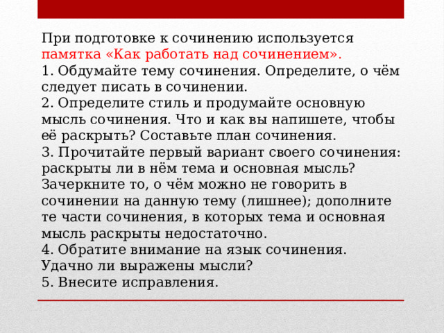 При подготовке к сочинению используется памятка «Как работать над сочинением». 1. Обдумайте тему сочинения. Определите, о чём следует писать в сочинении. 2. Определите стиль и продумайте основную мысль сочинения. Что и как вы напишете, чтобы её раскрыть? Составьте план сочинения. 3. Прочитайте первый вариант своего сочинения: раскрыты ли в нём тема и основная мысль? Зачеркните то, о чём можно не говорить в сочинении на данную тему (лишнее); дополните те части сочинения, в которых тема и основная мысль раскрыты недостаточно. 4. Обратите внимание на язык сочинения. Удачно ли выражены мысли? 5. Внесите исправления. 