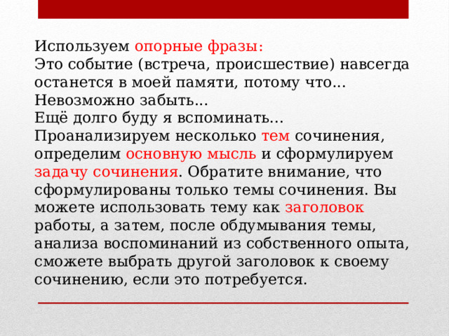 Используем опорные фразы: Это событие (встреча, происшествие) навсегда останется в моей памяти, потому что... Невозможно забыть... Ещё долго буду я вспоминать... Проанализируем несколько тем сочинения, определим основную мысль и сформулируем задачу сочинения . Обратите внимание, что сформулированы только темы сочинения. Вы можете использовать тему как заголовок работы, а затем, после обдумывания темы, анализа воспоминаний из собственного опыта, сможете выбрать другой заголовок к своему сочинению, если это потребуется. 