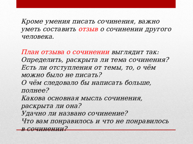 Кроме умения писать сочинения, важно уметь составить отзыв о сочинении другого человека.  План отзыва о сочинении выглядит так: Определить, раскрыта ли тема сочинения? Есть ли отступления от темы, то, о чём можно было не писать? О чём следовало бы написать больше, полнее? Какова основная мысль сочинения, раскрыта ли она? Удачно ли названо сочинение?  Что вам понравилось и что не понравилось в сочинении? 