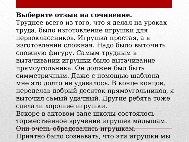 Выберите отзыв на сочинение. Труднее всего из того, что я делал на уроках труда, было изготовление игрушки для первоклассников. Игрушка простая, а в изготовлении сложная. Надо было выточить сложную фигуру. Самым трудным в вытачивании игрушки было вытачивание прямоугольника. Он должен был быть симметричным. Даже с помощью шаблона мне это долго не удавалось. В конце концов, переделав добрый десяток прямоугольников, я выточил самый удачный. Другие ребята тоже сделали хорошие игрушки. Вскоре в актовом зале школы состоялось торжественное вручение игрушек малышам. Они очень обрадовались игрушкам. Приятно было сознавать, что эти игрушки мы сделали сами, своими руками. 