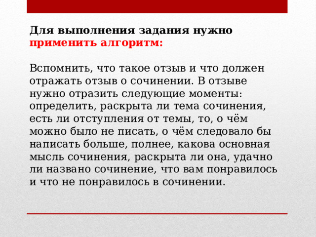 Для выполнения задания нужно применить алгоритм: Вспомнить, что такое отзыв и что должен отражать отзыв о сочинении. В отзыве нужно отразить следующие моменты: определить, раскрыта ли тема сочинения, есть ли отступления от темы, то, о чём можно было не писать, о чём следовало бы написать больше, полнее, какова основная мысль сочинения, раскрыта ли она, удачно ли названо сочинение, что вам понравилось и что не понравилось в сочинении.  