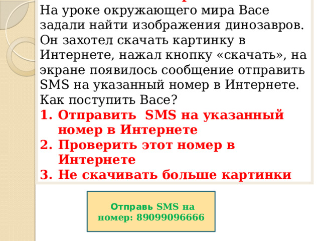 4 вопрос На уроке окружающего мира Васе задали найти изображения динозавров. Он захотел скачать картинку в Интернете, нажал кнопку «скачать», на экране появилось сообщение отправить SMS на указанный номер в Интернете. Как поступить Васе?  Отправить SMS на указанный номер в Интернете Проверить этот номер в Интернете Не скачивать больше картинки  Отправь SMS на номер: 89099096666 