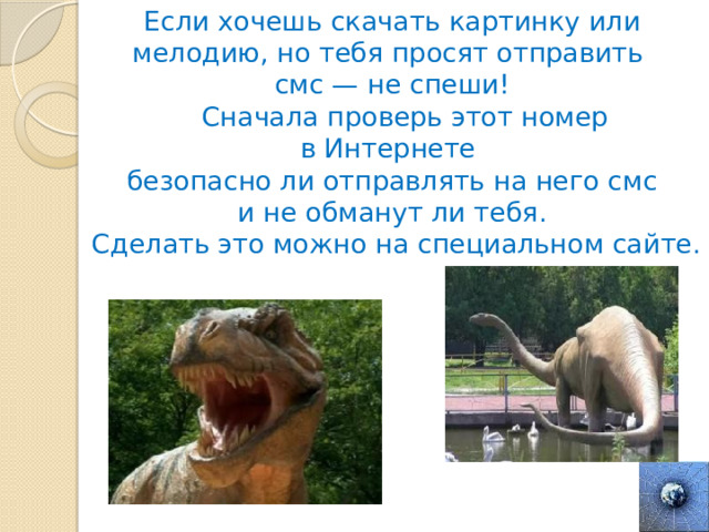 Если хочешь скачать картинку или мелодию, но тебя просят отправить смс — не спеши!  Сначала проверь этот номер в Интернете  безопасно ли отправлять на него смс и не обманут ли тебя.  Сделать это можно на специальном сайте. 