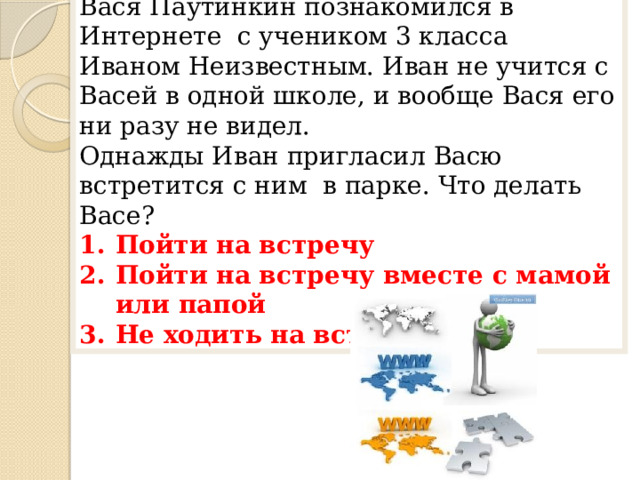 5 вопрос Вася Паутинкин познакомился в Интернете с учеником 3 класса Иваном Неизвестным. Иван не учится с Васей в одной школе, и вообще Вася его ни разу не видел. Однажды Иван пригласил Васю встретится с ним в парке. Что делать Васе? Пойти на встречу Пойти на встречу вместе с мамой или папой Не ходить на встречу 
