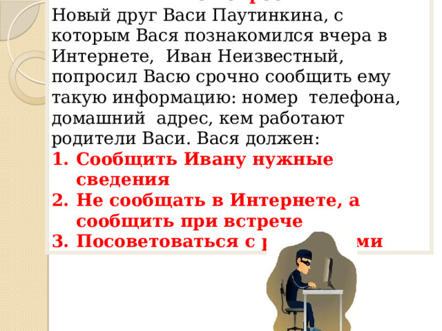 6 вопрос Новый друг Васи Паутинкина, с которым Вася познакомился вчера в Интернете, Иван Неизвестный, попросил Васю срочно сообщить ему такую информацию: номер телефона, домашний адрес, кем работают родители Васи. Вася должен: Сообщить Ивану нужные сведения Не сообщать в Интернете, а сообщить при встрече Посоветоваться с родителями 