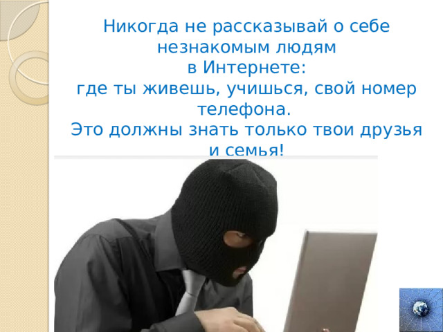Никогда не рассказывай о себе незнакомым людям  в Интернете: где ты живешь, учишься, свой номер телефона. Это должны знать только твои друзья и семья! 