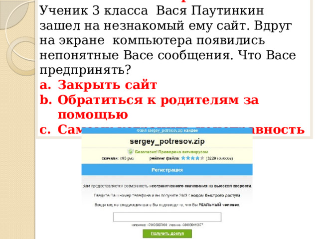 1 вопрос Ученик 3 класса Вася Паутинкин зашел на незнакомый ему сайт. Вдруг на экране компьютера появились непонятные Васе сообщения. Что Васе предпринять? Закрыть сайт Обратиться к родителям за помощью Самому устранить неисправность 