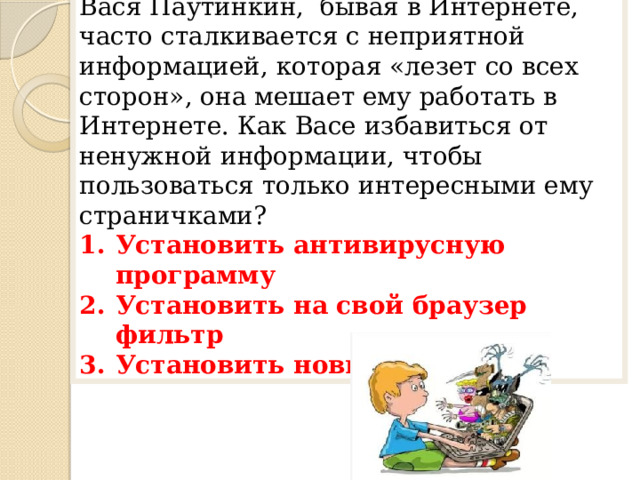 2 вопрос Вася Паутинкин, бывая в Интернете, часто сталкивается с неприятной информацией, которая «лезет со всех сторон», она мешает ему работать в Интернете. Как Васе избавиться от ненужной информации, чтобы пользоваться только интересными ему страничками? Установить антивирусную программу Установить на свой браузер фильтр Установить новый браузер 