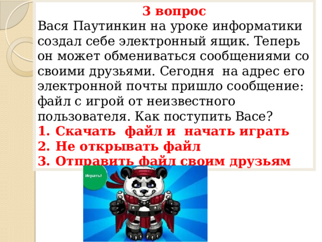 3 вопрос Вася Паутинкин на уроке информатики создал себе электронный ящик. Теперь он может обмениваться сообщениями со своими друзьями. Сегодня на адрес его электронной почты пришло сообщение: файл с игрой от неизвестного пользователя. Как поступить Васе? Скачать файл и начать играть Не открывать файл Отправить файл своим друзьям 