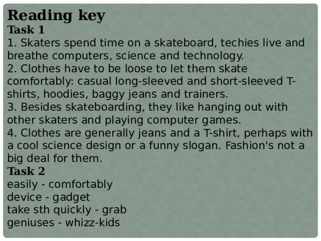 Reading key Task 1 1. Skaters spend time on a skateboard, techies live and breathe computers, science and technology. 2. Clothes have to be loose to let them skate comfortably: casual long-sleeved and short-sleeved T-shirts, hoodies, baggy jeans and trainers. 3. Besides skateboarding, they like hanging out with other skaters and playing computer games. 4. Clothes are generally jeans and a T-shirt, perhaps with a cool science design or a funny slogan. Fashion's not a big deal for them. Task 2 easily - comfortably device - gadget take sth quickly - grab geniuses - whizz-kids  