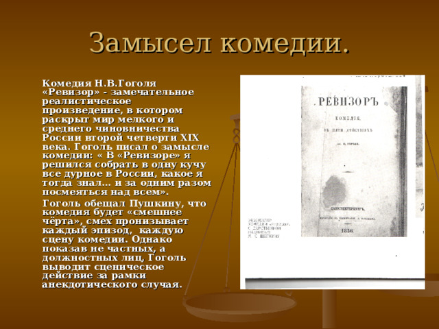 Замысел комедии.  Комедия Н.В.Гоголя «Ревизор» - замечательное реалистическое произведение, в котором раскрыт мир мелкого и среднего чиновничества России второй четверти XIX века. Гоголь писал о замысле комедии: « В «Ревизоре» я решился собрать в одну кучу все дурное в России, какое я тогда знал… и за одним разом посмеяться над всем».  Гоголь обещал Пушкину, что комедия будет «смешнее чёрта», смех пронизывает каждый эпизод, каждую сцену комедии. Однако показав не частных, а должностных лиц, Гоголь выводит сценическое действие за рамки анекдотического случая.  