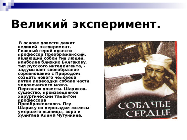 Великий эксперимент.  В основе повести лежит великий эксперимент. Главный герой повести – профессор Преображенский, являющий собой тип людей, наиболее близких Булгакову, тип русского интеллигента, - задумывает своеобразное соревнование с Природой: создать нового человека путем пересадки собаке части человеческого мозга. Персонаж повести- Шариков- существо, произведенное хирургическим талантом профессора Преображенского. Псу Шарику он пересадил железы умершего пьяницы, вора и хулигана Клима Чугункина. 