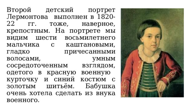 Второй детский портрет Лермонтова выполнен в 1820-22 гг. тоже, наверное, крепостным. На портрете мы видим шести восьмилетнего мальчика с каштановыми, гладко причесанными волосами, умным сосредоточенным взглядом, одетого в красную военную курточку и синий костюм с золотым шитьём. Бабушка очень хотела сделать из внука военного. 