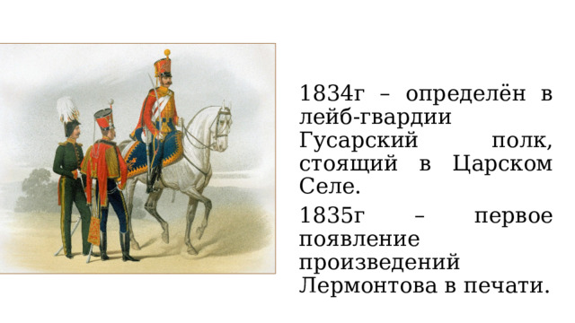 1834г – определён в лейб-гвардии Гусарский полк, стоящий в Царском Селе. 1835г – первое появление произведений Лермонтова в печати. 
